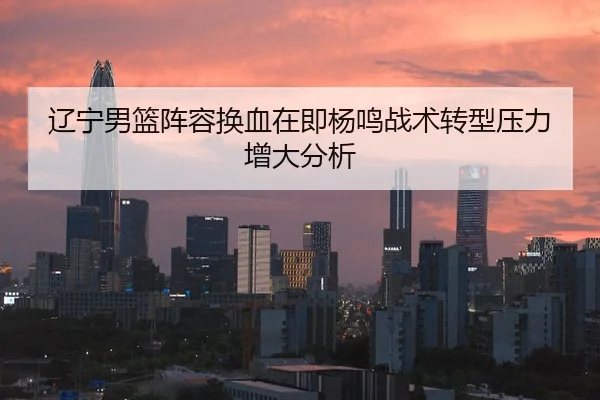 辽宁男篮阵容换血在即杨鸣战术转型压力增大分析