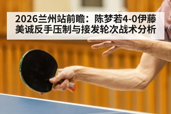 2026兰州站前瞻：陈梦若4-0伊藤美诚反手压制与接发轮次战术分析