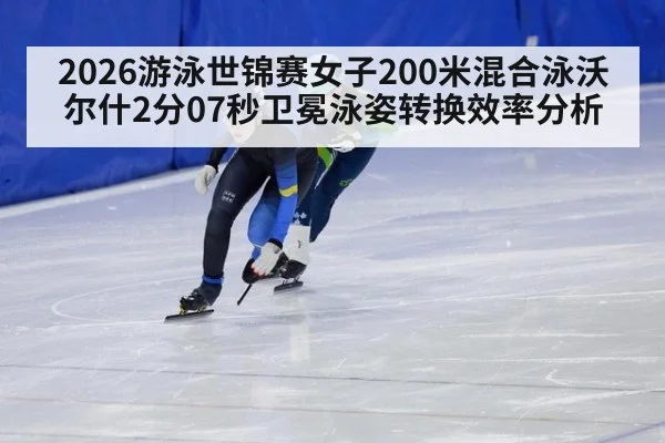 2026游泳世锦赛女子200米混合泳沃尔什2分07秒卫冕泳姿转换效率分析