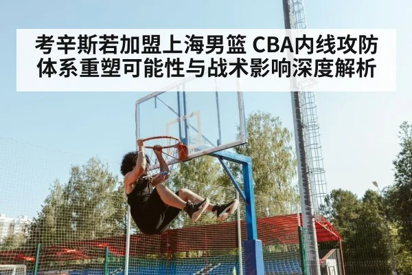 考辛斯若加盟上海男篮 CBA内线攻防体系重塑可能性与战术影响深度解析