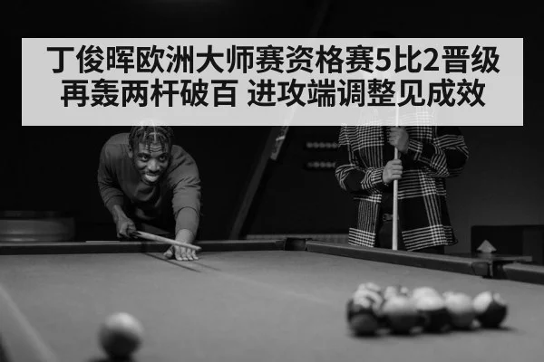 丁俊晖欧洲大师赛资格赛5比2晋级 再轰两杆破百 进攻端调整见成效