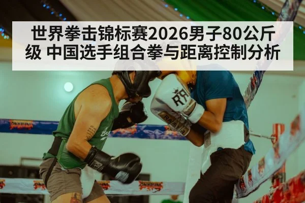 世界拳击锦标赛2026男子80公斤级 中国选手组合拳与距离控制分析